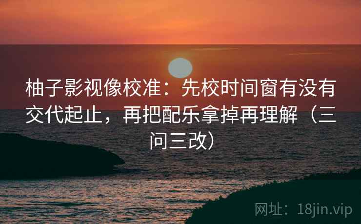 柚子影视像校准：先校时间窗有没有交代起止，再把配乐拿掉再理解（三问三改）