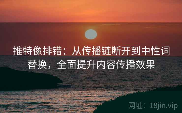 推特像排错:从传播链断开到中性词替换,全面提升内容传播效果