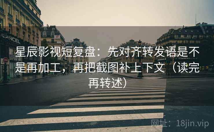 星辰影视短复盘:先对齐转发语是不是再加工,再把截图补上下文(读完再转述)