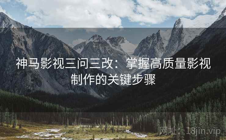 神马影视三问三改:掌握高质量影视制作的关键步骤