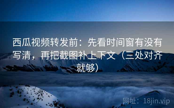 西瓜视频转发前:先看时间窗有没有写清,再把截图补上下文(三处对齐就够)