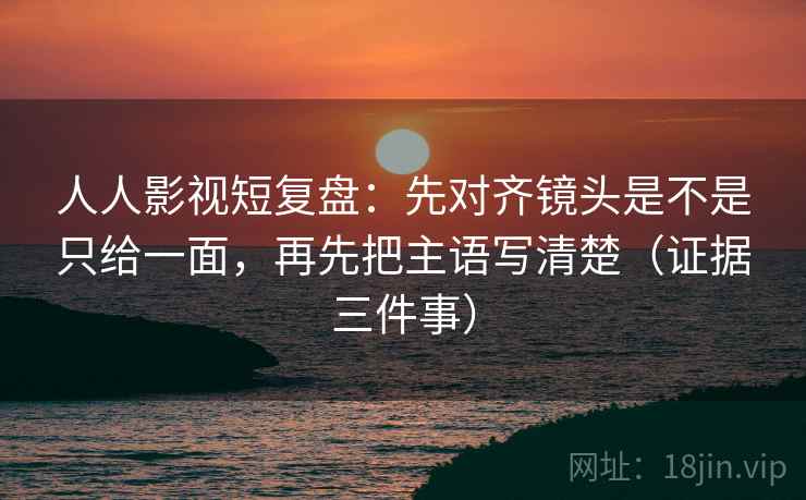 人人影视短复盘:先对齐镜头是不是只给一面,再先把主语写清楚(证据三件事)