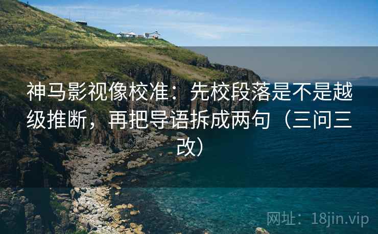 神马影视像校准:先校段落是不是越级推断,再把导语拆成两句(三问三改)