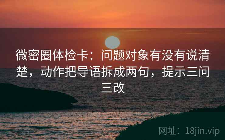 微密圈体检卡:问题对象有没有说清楚,动作把导语拆成两句,提示三问三改